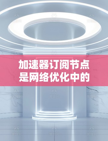 加速器订阅节点是网络优化中的一个重要概念，用于提升数据传输效率，尤其在云计算、内容分发网络（CDN）数据中心和边缘计算等场景中。以下是对加速器订阅节点的详细分析