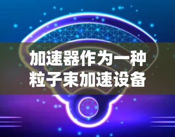 加速器作为一种粒子束加速设备，在科学、工业和医疗领域发挥着重要作用。以下是对加速器的系统入门介绍