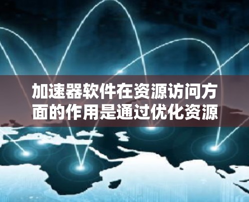 加速器软件在资源访问方面的作用是通过优化资源加载和管理，显著提升前端应用的性能和用户体验。以下是加速器在资源访问中的主要策略和技术