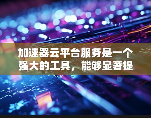 加速器云平台服务是一个强大的工具，能够显著提升数据处理和计算能力。以下是对加速器云平台服务的详细分析
