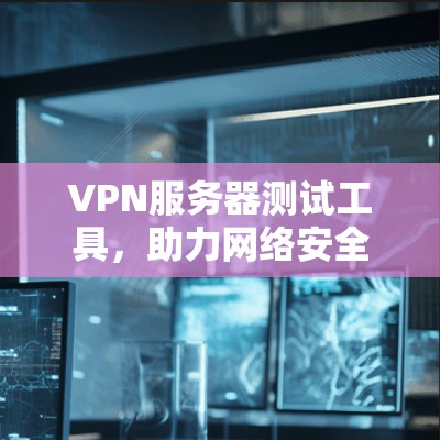 VPN服务器测试工具，助力网络安全与性能优化