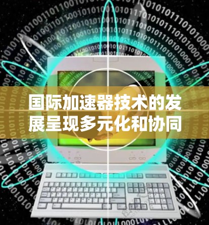 国际加速器技术的发展呈现多元化和协同化的趋势，涵盖了物理学、医疗和材料科学等多个领域。以下是对国际加速器技术现状及未来发展的总结