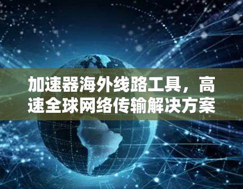 加速器海外线路工具,高速全球网络传输解决方案 加速器海外线路工具,高速全球网络传输解决方案