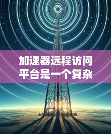 加速器远程访问平台是一个复杂而有趣的话题，涉及多个技术领域和实际应用。以下是对该平台的系统性总结和思考