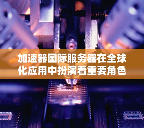 加速器国际服务器在全球化应用中扮演着重要角色，帮助企业优化网络性能和数据传输效率。以下是选择和使用国际加速器服务器的关键步骤和考虑因素