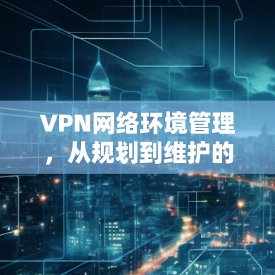 VPN网络环境管理,从规划到维护的全流程指南 VPN网络环境管理,从规划到维护的全流程指南