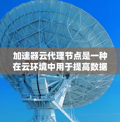 加速器云代理节点是一种在云环境中用于提高数据传输效率和系统性能的关键技术。以下是对加速器云代理节点的详细分析 加速器云代理节点是一种在云环境中用于提高数据传输效率和系统性能的关键技术。以下是对加速器云代理节点的详细分析