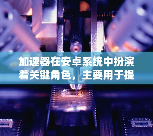 加速器在安卓系统中扮演着关键角色，主要用于提升处理速度和性能，尤其在图形渲染和计算密集型任务方面。以下是对加速器在安卓系统中的详细分析