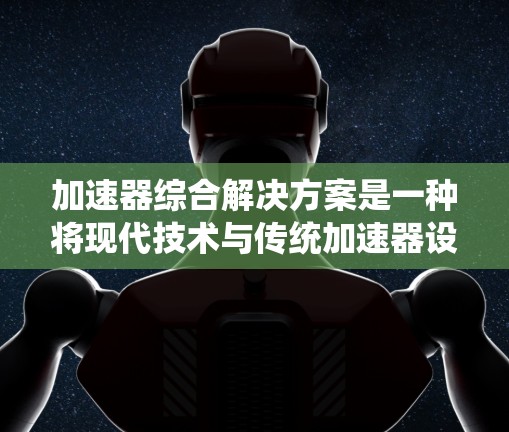 加速器综合解决方案是一种将现代技术与传统加速器设计相结合的创新方案，旨在提升实验效率、数据处理能力和用户体验。以下是该解决方案的详细组成部分