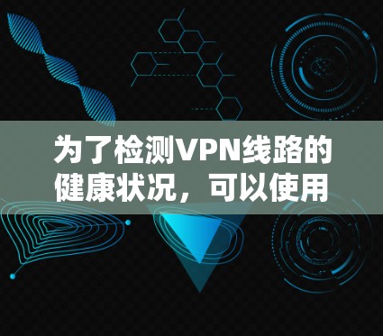为了检测VPN线路的健康状况,可以使用以下工具和方法,逐步排查问题 为了检测VPN线路的健康状况,可以使用以下工具和方法,逐步排查问题