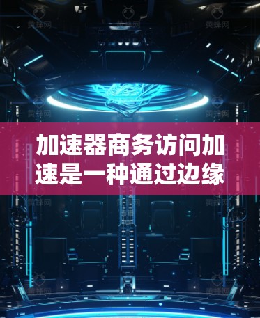 加速器商务访问加速是一种通过边缘计算和内容分发网络（CDN）优化企业网络性能的技术，旨在提高依赖低延迟和高吞吐量的应用程序的性能。以下是对该技术的详细总结