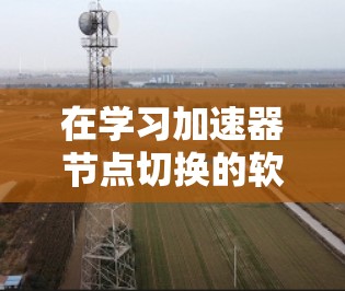 在学习加速器节点切换的软件时,您可以按照以下步骤逐步深入了解和掌握这些工具 在学习加速器节点切换的软件时,您可以按照以下步骤逐步深入了解和掌握这些工具