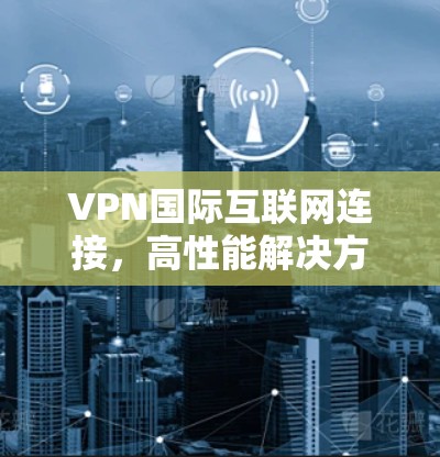VPN国际互联网连接,高性能解决方案与应用探讨 VPN国际互联网连接,高性能解决方案与应用探讨