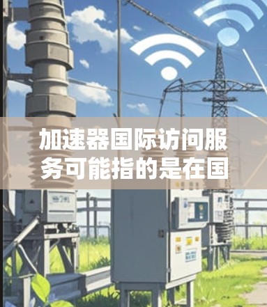 加速器国际访问服务可能指的是在国际环境中使用加速器来提升数据访问速度和效率的服务。以下是一些可能相关的内容和解释 加速器国际访问服务可能指的是在国际环境中使用加速器来提升数据访问速度和效率的服务。以下是一些可能相关的内容和解释