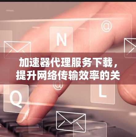 加速器代理服务下载,提升网络传输效率的关键技术 加速器代理服务下载,提升网络传输效率的关键技术