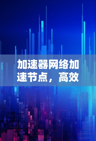 加速器网络加速节点,高效网络通信的关键技术 加速器网络加速节点,高效网络通信的关键技术