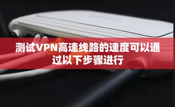 测试VPN高速线路的速度可以通过以下步骤进行 测试VPN高速线路的速度可以通过以下步骤进行