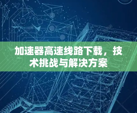 加速器高速线路下载，技术挑战与解决方案