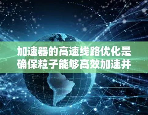 加速器的高速线路优化是确保粒子能够高效加速并稳定输出的关键技术。以下是对这一优化过程的详细分析和总结 加速器的高速线路优化是确保粒子能够高效加速并稳定输出的关键技术。以下是对这一优化过程的详细分析和总结