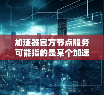 加速器官方节点服务可能指的是某个加速器平台或服务的官方节点服务。具体信息可能取决于你使用的加速器类型或提供服务的平台。以下是一些可能的解释和建议