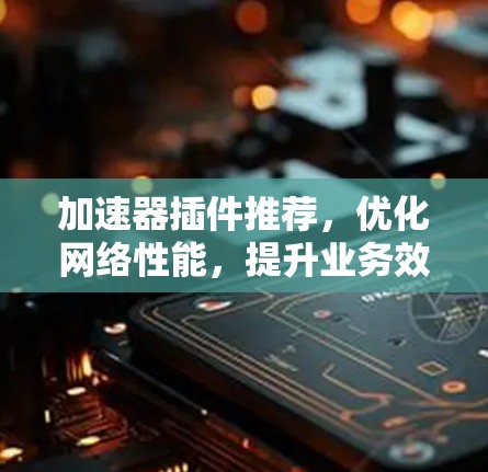 加速器插件推荐,优化网络性能,提升业务效率 加速器插件推荐,优化网络性能,提升业务效率