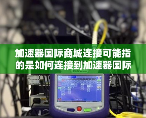 加速器国际商城连接可能指的是如何连接到加速器国际商城(如小红书的国际商城)进行操作,例如数据抓取、自动化测试或其他需要与平台互动的操作。以下是一些可能的连接方式 加速器国际商城连接可能指的是如何连接到加速器国际商城(如小红书的国际商城)进行操作,例如数据抓取、自动化测试或其他需要与平台互动的操作。以下是一些可能的连接方式