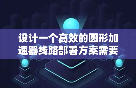 设计一个高效的圆形加速器线路部署方案需要综合考虑多个关键因素。以下是一个分步骤的实施方案 设计一个高效的圆形加速器线路部署方案需要综合考虑多个关键因素。以下是一个分步骤的实施方案