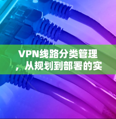 VPN线路分类管理，从规划到部署的实践指南