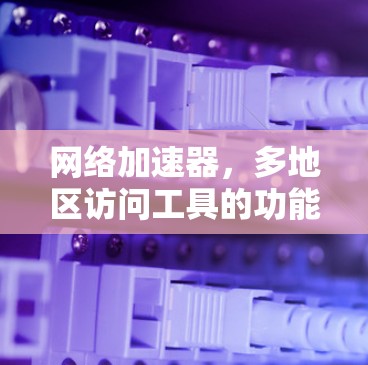 网络加速器,多地区访问工具的功能与应用 网络加速器,多地区访问工具的功能与应用
