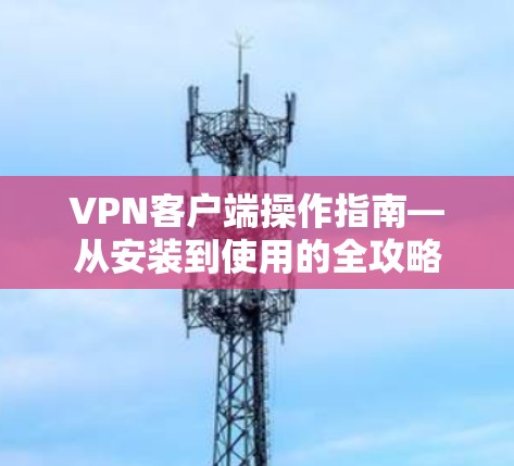 VPN客户端操作指南—从安装到使用的全攻略 VPN客户端操作指南—从安装到使用的全攻略
