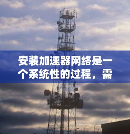 安装加速器网络是一个系统性的过程，需要仔细规划和执行。以下是一个清晰的步骤指南，帮助您顺利完成加速器网络的安装