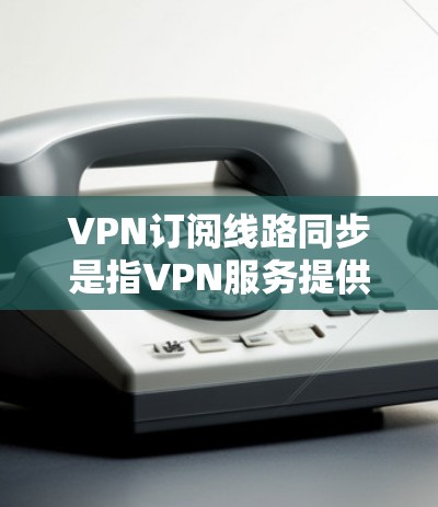 VPN订阅线路同步是指VPN服务提供商为用户分配特定线路，确保连接的稳定性和性能。以下是对该概念的详细解释