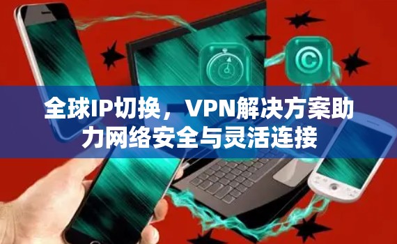 全球IP切换,VPN解决方案助力网络安全与灵活连接 全球IP切换,VPN解决方案助力网络安全与灵活连接