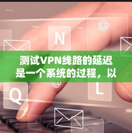 测试VPN线路的延迟是一个系统的过程,以下是分步骤的指导 测试VPN线路的延迟是一个系统的过程,以下是分步骤的指导