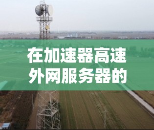 在加速器高速外网服务器的环境中，确保网络加速器的高效运行对于企业的数据传输和应用性能至关重要。以下是一些关键点和建议，帮助您优化加速器在外网环境中的性能