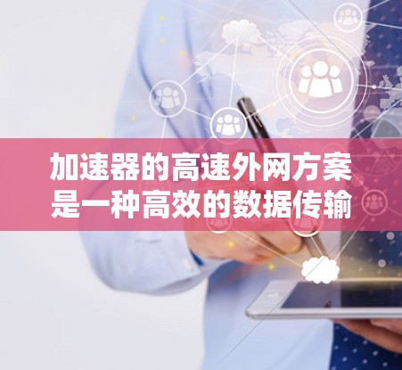 加速器的高速外网方案是一种高效的数据传输技术，特别适用于跨区域或长距离的网络传输场景。以下是对该方案的详细总结