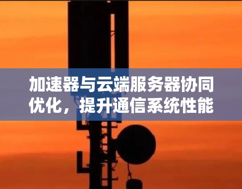 加速器与云端服务器协同优化，提升通信系统性能