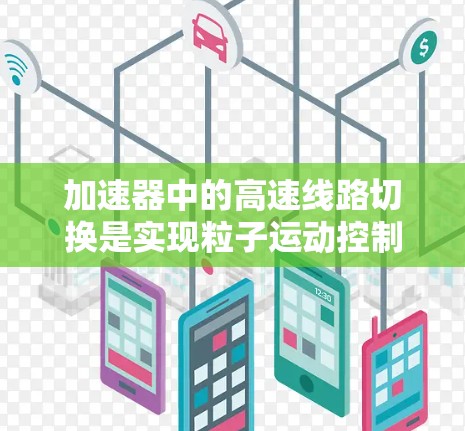 加速器中的高速线路切换是实现粒子运动控制的关键技术，通过快速切换磁场和电场配置来精确调控粒子的运动轨迹。以下是对该技术的详细分析和总结