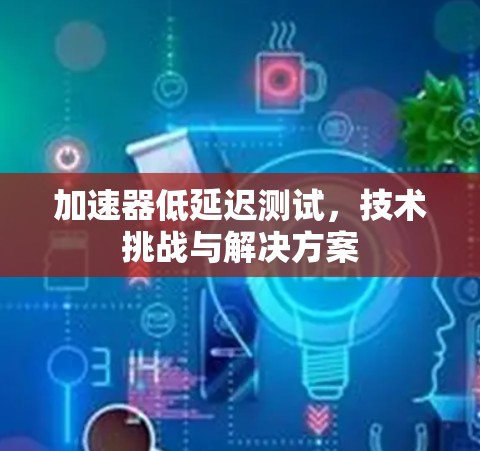 加速器低延迟测试,技术挑战与解决方案 加速器低延迟测试,技术挑战与解决方案