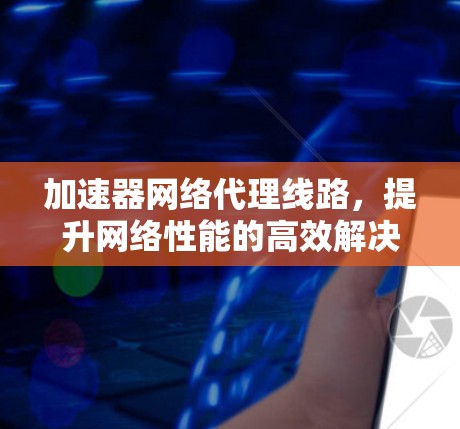 加速器网络代理线路，提升网络性能的高效解决方案