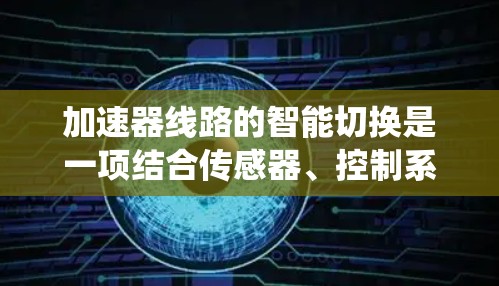 加速器线路的智能切换是一项结合传感器、控制系统和算法的技术,旨在优化粒子加速过程。以下是对这一技术的详细分析 加速器线路的智能切换是一项结合传感器、控制系统和算法的技术,旨在优化粒子加速过程。以下是对这一技术的详细分析