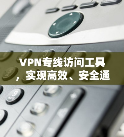 VPN专线访问工具，实现高效、安全通信的关键技术