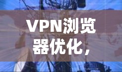 VPN浏览器优化,提升网络安全与体验的关键 VPN浏览器优化,提升网络安全与体验的关键