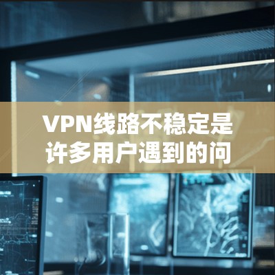 VPN线路不稳定是许多用户遇到的问题，以下是一些常见原因和解决方法