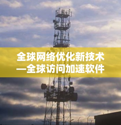 全球网络优化新技术—全球访问加速软件解析