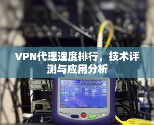 VPN代理速度排行,技术评测与应用分析 VPN代理速度排行,技术评测与应用分析