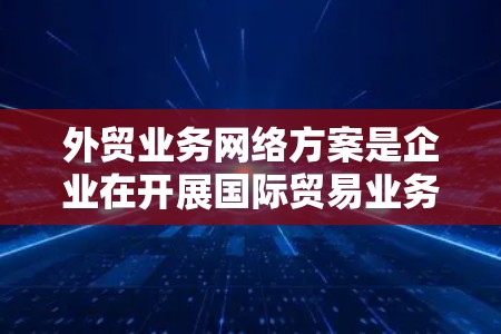 外贸业务网络方案是企业在开展国际贸易业务时，为了支持业务流程、保障数据安全和实现高效协同而设计的网络架构和策略。以下是一个典型的外贸业务网络方案框架