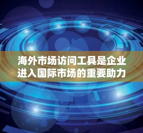 海外市场访问工具是企业进入国际市场的重要助力，它们帮助企业在多个方面提升效率和成功率。以下是对这些工具的系统化总结