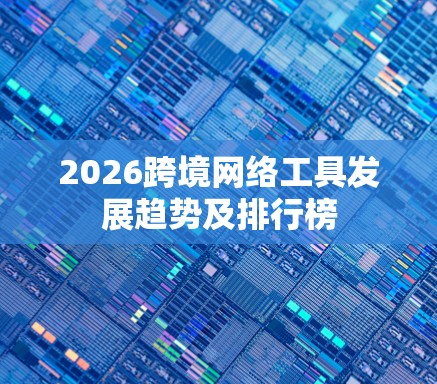 2026跨境网络工具发展趋势及排行榜 2026跨境网络工具发展趋势及排行榜