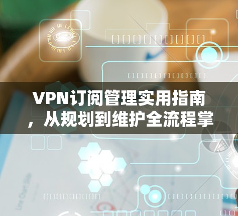 VPN订阅管理实用指南，从规划到维护全流程掌握